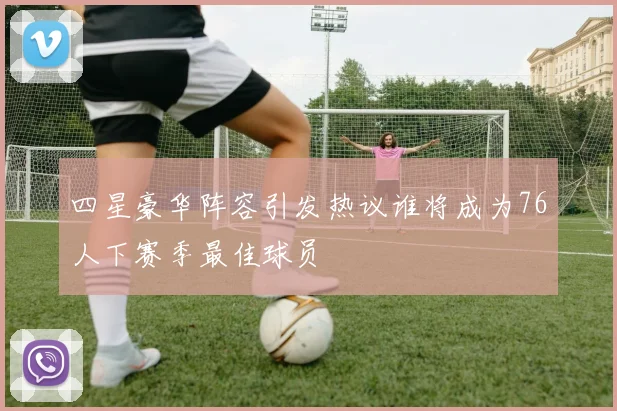 四星豪华阵容引发热议谁将成为76人下赛季最佳球员