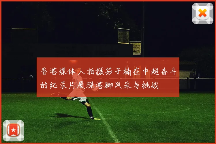 香港媒体人拍摄茹子楠在中超奋斗的纪录片展现港脚风采与挑战