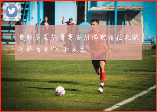 曼联季前热身赛安排揭晓将在北欧对阵马竞PSG和米兰