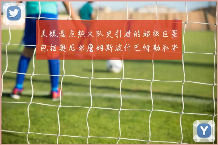 美媒盘点热火队史引进的超级巨星包括奥尼尔詹姆斯波什巴特勒和字母哥