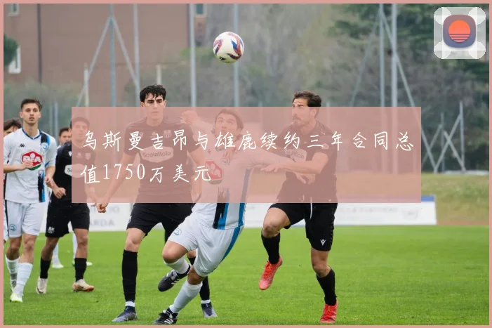 乌斯曼吉昂与雄鹿续约三年合同总值1750万美元