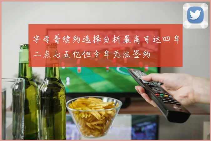 字母哥续约选择分析最高可达四年二点七五亿但今年无法签约