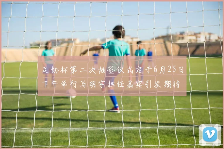 足协杯第二次抽签仪式定于6月25日下午举行马明宇担任嘉宾引发期待