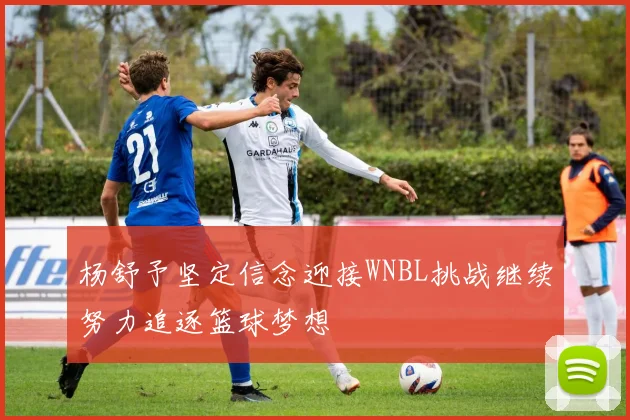 杨舒予坚定信念迎接WNBL挑战继续努力追逐篮球梦想
