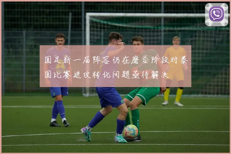 国足新一届阵容仍在磨合阶段对泰国比赛进攻转化问题亟待解决