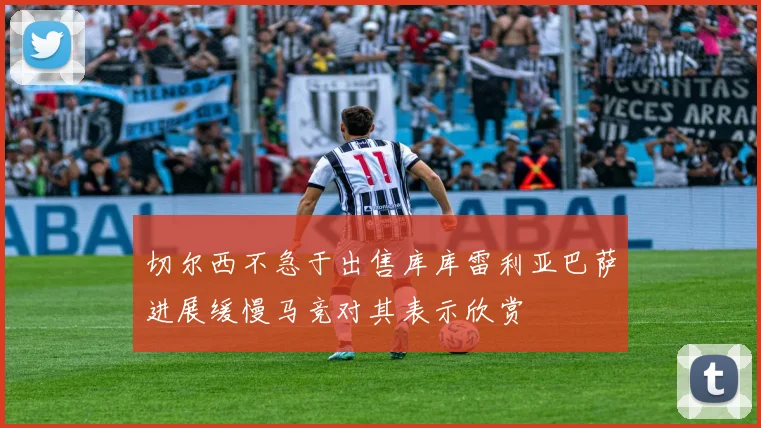 切尔西不急于出售库库雷利亚巴萨进展缓慢马竞对其表示欣赏