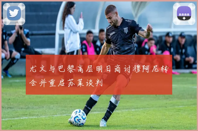 尤文与巴黎高层明日商讨穆阿尼转会并重启苏莱谈判