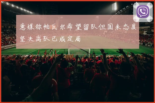 意媒称帕瓦尔希望留队但国米态度坚决离队已成定局