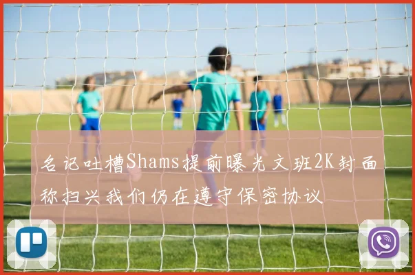 名记吐槽Shams提前曝光文班2K封面称扫兴我们仍在遵守保密协议