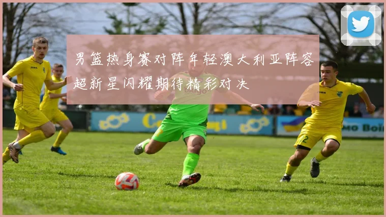 男篮热身赛对阵年轻澳大利亚阵容超新星闪耀期待精彩对决