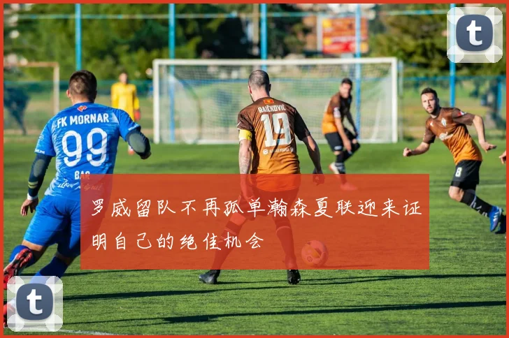 罗威留队不再孤单瀚森夏联迎来证明自己的绝佳机会