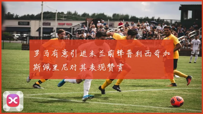 罗马有意引进米兰前锋普利西奇加斯佩里尼对其表现赞赏
