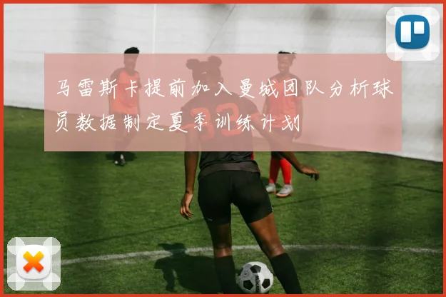 马雷斯卡提前加入曼城团队分析球员数据制定夏季训练计划